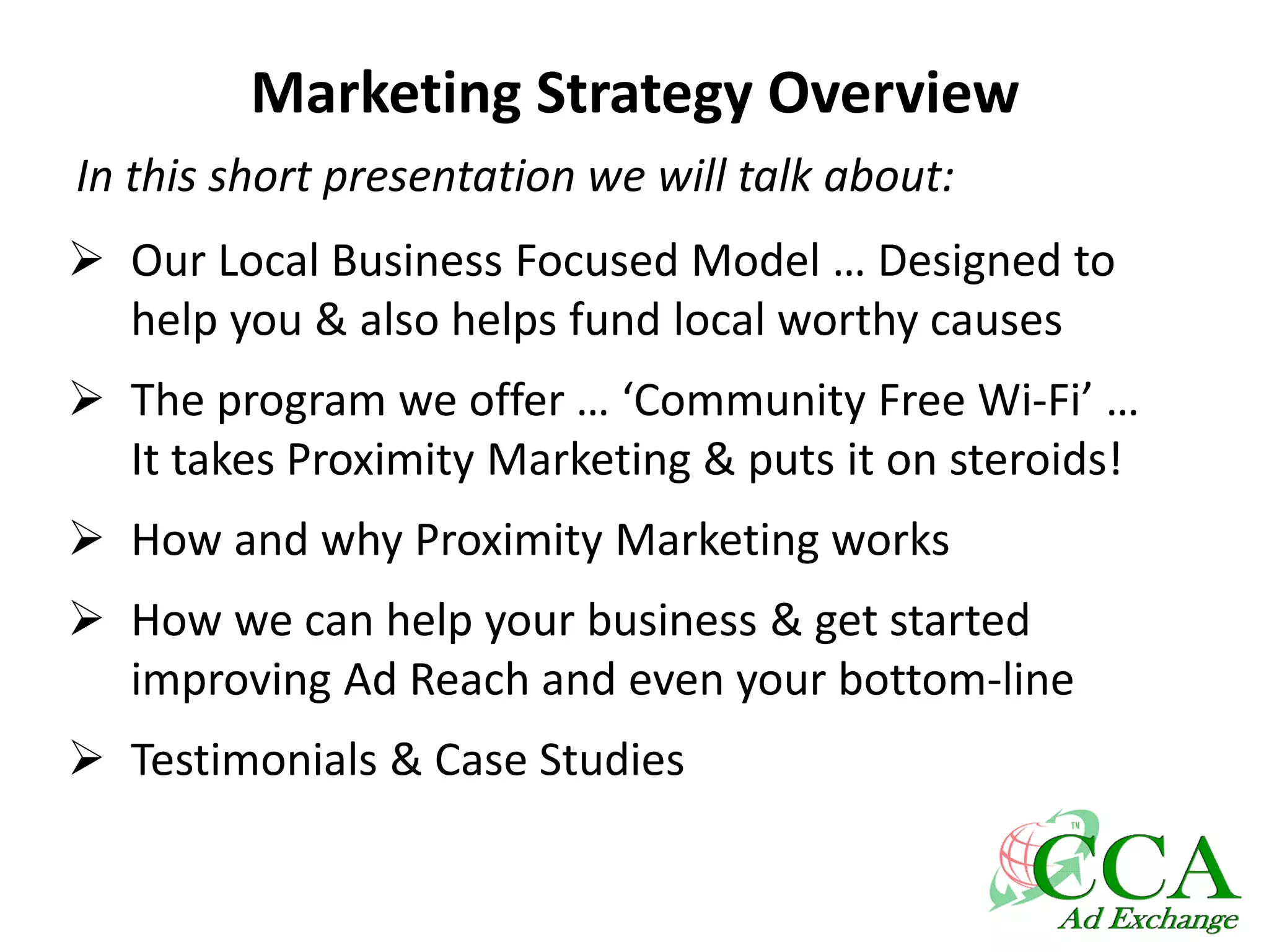Marketing Strategy Overview
 Our Local Business Focused Model … Designed to
help you & also helps fund local worthy causes
 The program we offer … ‘Community Free Wi-Fi’ …
It takes Proximity Marketing & puts it on steroids!
 How and why Proximity Marketing works
 How we can help your business & get started
improving Ad Reach and even your bottom-line
 Testimonials & Case Studies
In this short presentation we will talk about:
 