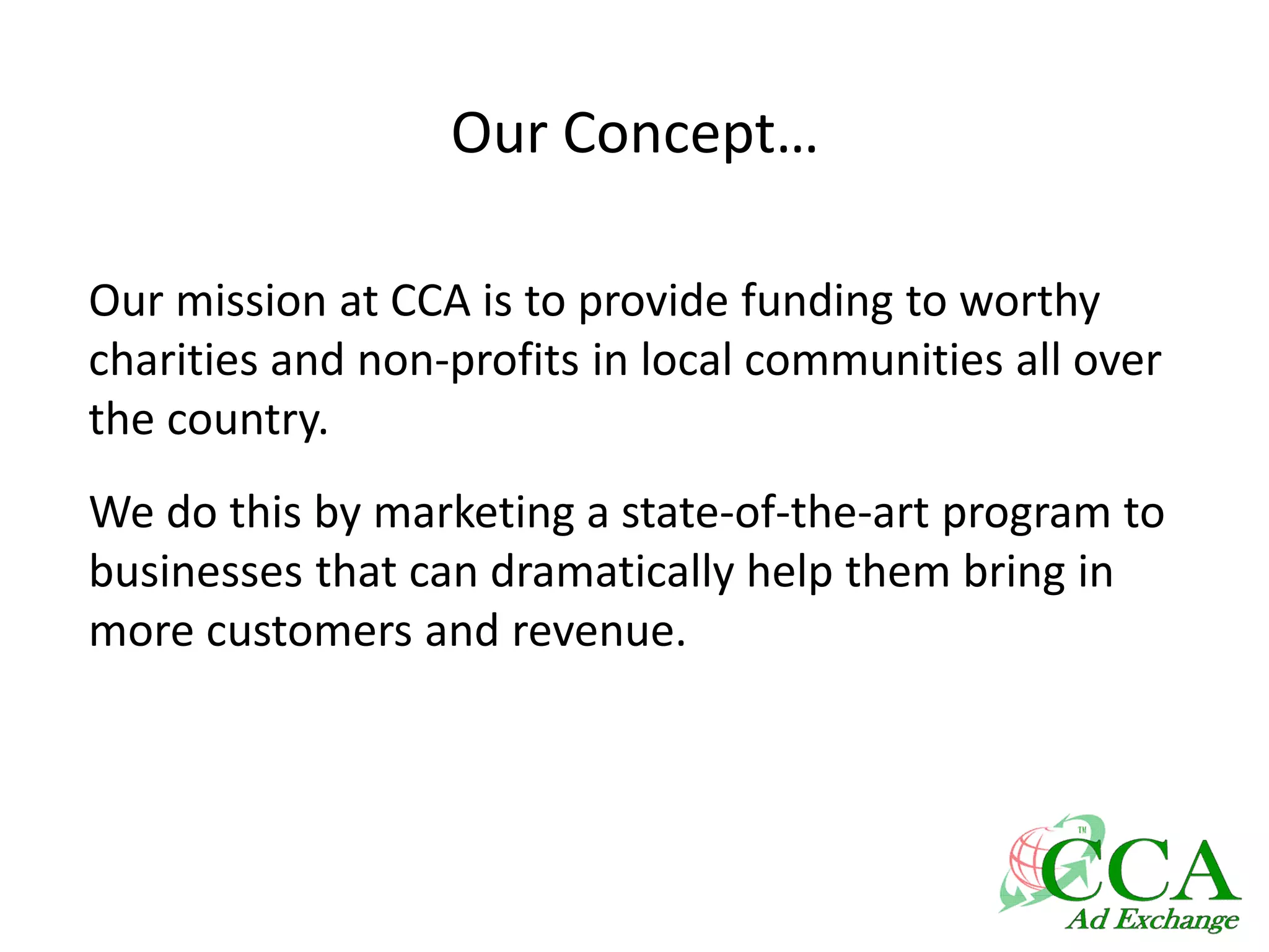 Our Concept…
Our mission at CCA is to provide funding to worthy
charities and non-profits in local communities all over
the country.
We do this by marketing a state-of-the-art program to
businesses that can dramatically help them bring in
more customers and revenue.
 