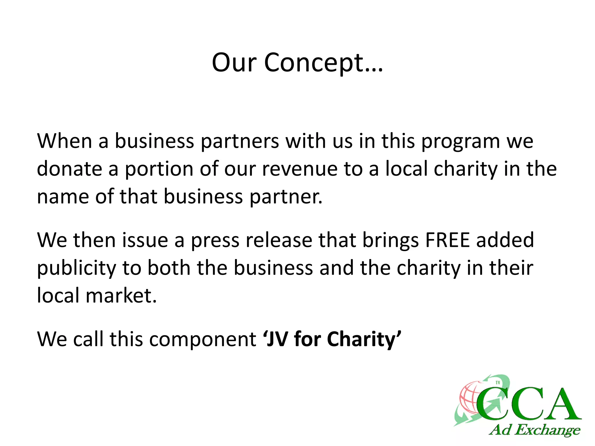 Our Concept…
When a business partners with us in this program we
donate a portion of our revenue to a local charity in the
name of that business partner.
We then issue a press release that brings FREE added
publicity to both the business and the charity in their
local market.
We call this component ‘JV for Charity’
 