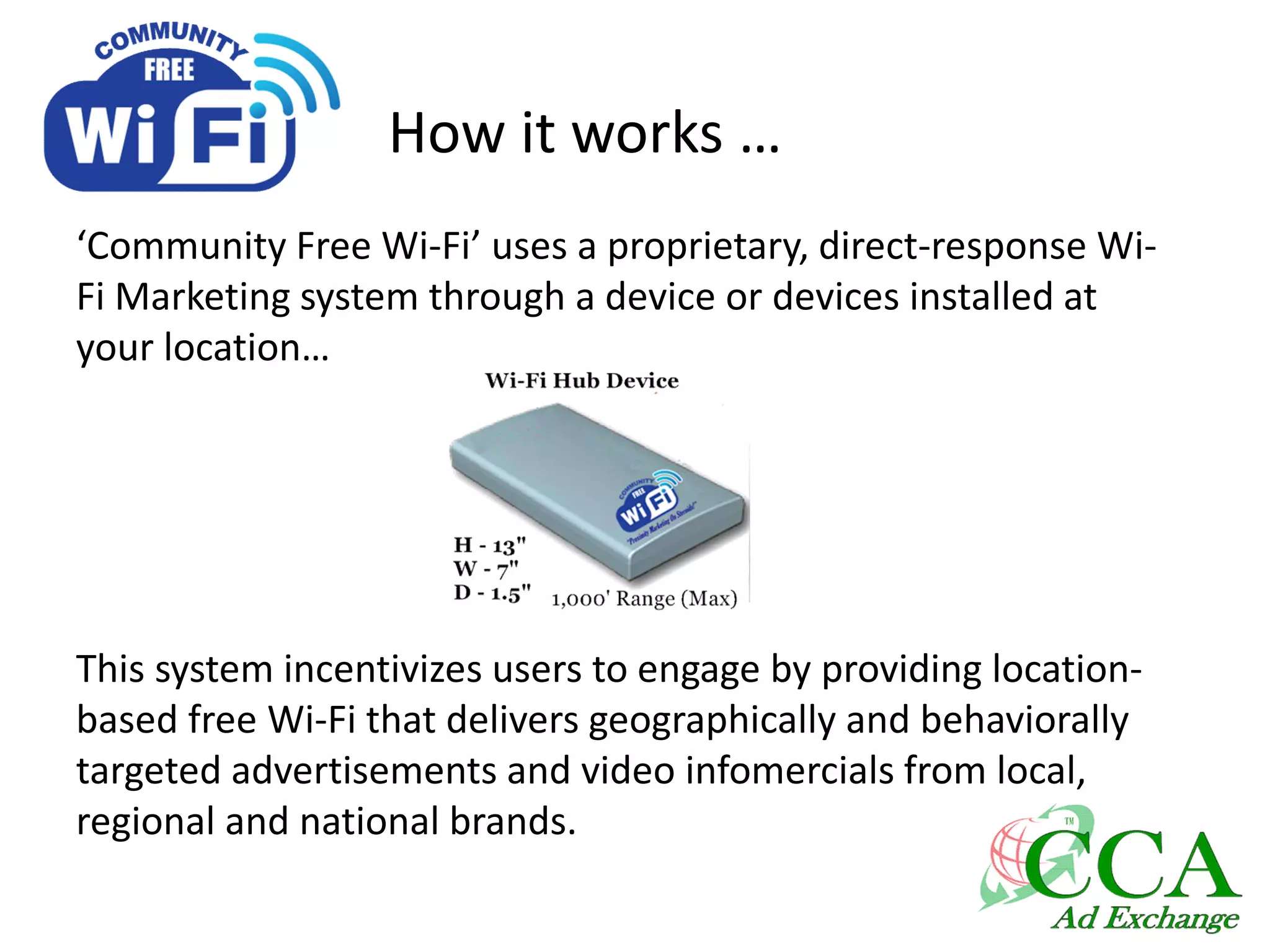 How it works …
‘Community Free Wi-Fi’ uses a proprietary, direct-response Wi-
Fi Marketing system through a device or devices installed at
your location…
This system incentivizes users to engage by providing location-
based free Wi-Fi that delivers geographically and behaviorally
targeted advertisements and video infomercials from local,
regional and national brands.
 