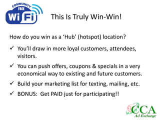 This Is Truly Win-Win!
How do you win as a ‘Hub’ (hotspot) location?
 You’ll draw in more loyal customers, attendees,
visitors.
 You can push offers, coupons & specials in a very
economical way to existing and future customers.
 Build your marketing list for texting, mailing, etc.
 BONUS: Get PAID just for participating!!
 