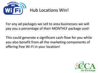 Hub Locations Win!
For any ad packages we sell to area businesses we will
pay you a percentage of their MONTHLY package cost!
This could generate a significant cash-flow for you while
you also benefit from all the marketing components of
offering free Wi-Fi in your location!
 