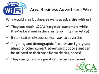 Area Business Advertisers Win!
Why would area businesses want to advertise with us?
 They can reach LOCAL ‘targeted’ customers while
they’re local and in the area (proximity marketing)!
 It’s an extremely economical way to advertise!
 Targeting and demographic features are light years
ahead of other current advertising options and can
be tailored to their specific marketing needs!
 They can generate a great return on investment!
 