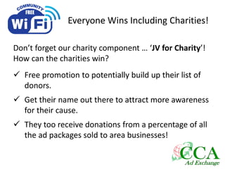 Everyone Wins Including Charities!
Don’t forget our charity component … ‘JV for Charity’!
How can the charities win?
 Free promotion to potentially build up their list of
donors.
 Get their name out there to attract more awareness
for their cause.
 They too receive donations from a percentage of all
the ad packages sold to area businesses!
 