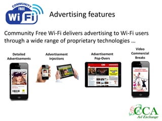 Advertising features
Community Free Wi-Fi delivers advertising to Wi-Fi users
through a wide range of proprietary technologies …
Detailed
Advertisements
Advertisement
Injections
Video
Commercial
Breaks
Advertisement
Pop-Overs
 