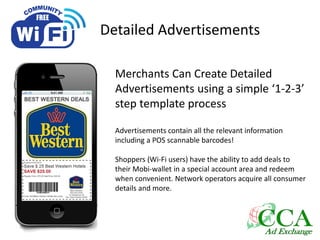 Detailed Advertisements
Merchants Can Create Detailed
Advertisements using a simple ‘1-2-3’
step template process
Advertisements contain all the relevant information
including a POS scannable barcodes!
Shoppers (Wi-Fi users) have the ability to add deals to
their Mobi-wallet in a special account area and redeem
when convenient. Network operators acquire all consumer
details and more.
 