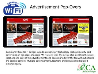 Advertisement Pop-Overs
Community Free Wi-Fi devices include a proprietary technology that can identify paid
advertising on the pages shoppers (Wi-Fi users) visit. The device also identifies the exact
locations and sizes of the advertisements and pops your ad over the top without altering
the original content. Multiple advertisements, locations and sizes can be displayed
simultaneously.
 