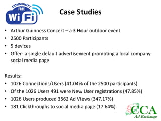 Case Studies
• Arthur Guinness Concert – a 3 Hour outdoor event
• 2500 Participants
• 5 devices
• Offer- a single default advertisement promoting a local company
social media page
Results:
• 1026 Connections/Users (41.04% of the 2500 participants)
• Of the 1026 Users 491 were New User registrations (47.85%)
• 1026 Users produced 3562 Ad Views (347.17%)
• 181 Clickthroughs to social media page (17.64%)
 