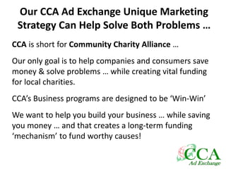 Our CCA Ad Exchange Unique Marketing
Strategy Can Help Solve Both Problems …
CCA is short for Community Charity Alliance …
Our only goal is to help companies and consumers save
money & solve problems … while creating vital funding
for local charities.
CCA’s Business programs are designed to be ‘Win-Win’
We want to help you build your business … while saving
you money … and that creates a long-term funding
‘mechanism’ to fund worthy causes!
 
