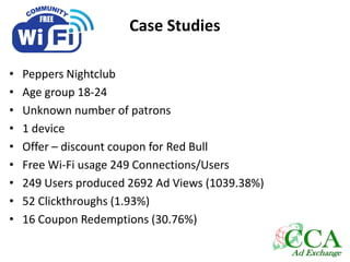 Case Studies
• Peppers Nightclub
• Age group 18-24
• Unknown number of patrons
• 1 device
• Offer – discount coupon for Red Bull
• Free Wi-Fi usage 249 Connections/Users
• 249 Users produced 2692 Ad Views (1039.38%)
• 52 Clickthroughs (1.93%)
• 16 Coupon Redemptions (30.76%)
 