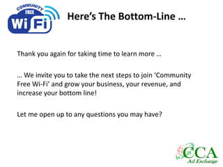 Here’s The Bottom-Line …
Thank you again for taking time to learn more …
… We invite you to take the next steps to join ‘Community
Free Wi-Fi’ and grow your business, your revenue, and
increase your bottom line!
Let me open up to any questions you may have?
 