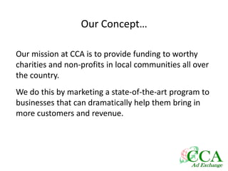 Our Concept…
Our mission at CCA is to provide funding to worthy
charities and non-profits in local communities all over
the country.
We do this by marketing a state-of-the-art program to
businesses that can dramatically help them bring in
more customers and revenue.
 