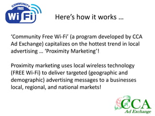 Here’s how it works …
‘Community Free Wi-Fi’ (a program developed by CCA
Ad Exchange) capitalizes on the hottest trend in local
advertising … ‘Proximity Marketing’!
Proximity marketing uses local wireless technology
(FREE Wi-Fi) to deliver targeted (geographic and
demographic) advertising messages to a businesses
local, regional, and national markets!
 