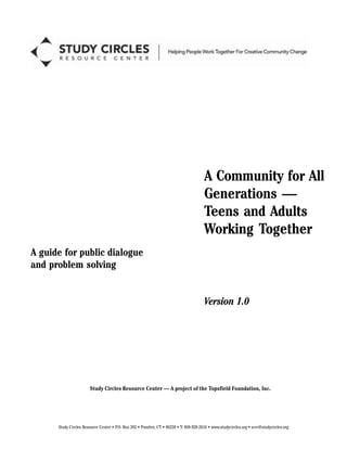 A Community for All
Generations —
Teens and Adults
Working Together
A guide for public dialogue
and problem solving
Version 1.0
Study Circles Resource Center — A project of the Topsfield Foundation, Inc.
Study Circles Resource Center P.O. Box 203 Pomfret, CT 06258 T: 860-928-2616 www.studycircles.org scrc@studycircles.org
 