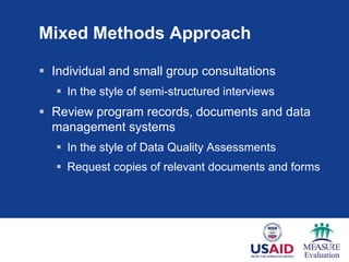 Mixed Methods Approach
 Individual and small group consultations
 In the style of semi-structured interviews
 Review program records, documents and data
management systems
 In the style of Data Quality Assessments
 Request copies of relevant documents and forms
 