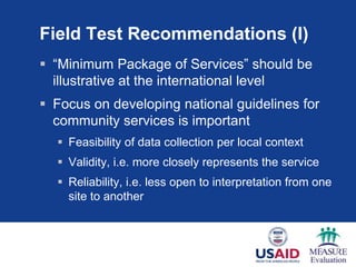 Field Test Recommendations (I)
 “Minimum Package of Services” should be
illustrative at the international level
 Focus on developing national guidelines for
community services is important
 Feasibility of data collection per local context
 Validity, i.e. more closely represents the service
 Reliability, i.e. less open to interpretation from one
site to another
 