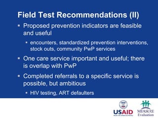 Field Test Recommendations (II)
 Proposed prevention indicators are feasible
and useful
 encounters, standardized prevention interventions,
stock outs, community PwP services
 One care service important and useful; there
is overlap with PwP
 Completed referrals to a specific service is
possible, but ambitious
 HIV testing, ART defaulters
 