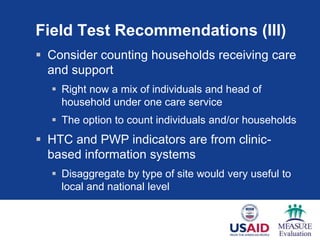 Field Test Recommendations (III)
 Consider counting households receiving care
and support
 Right now a mix of individuals and head of
household under one care service
 The option to count individuals and/or households
 HTC and PWP indicators are from clinic-
based information systems
 Disaggregate by type of site would very useful to
local and national level
 