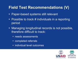 Field Test Recommendations (V)
 Paper-based systems still relevant
 Possible to track # individuals in a reporting
period
 Managing longitudinal records is not possible,
therefore difficult to track:
 needs assessments
 completed referrals
 individual level outcomes
 