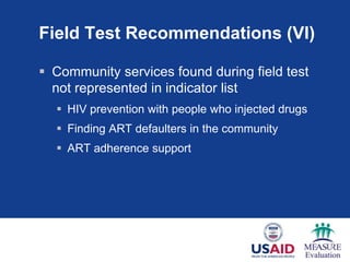 Field Test Recommendations (VI)
 Community services found during field test
not represented in indicator list
 HIV prevention with people who injected drugs
 Finding ART defaulters in the community
 ART adherence support
 