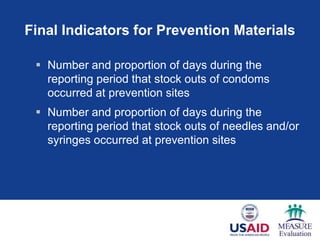 Final Indicators for Prevention Materials
 Number and proportion of days during the
reporting period that stock outs of condoms
occurred at prevention sites
 Number and proportion of days during the
reporting period that stock outs of needles and/or
syringes occurred at prevention sites
 