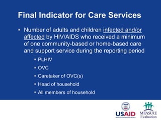 Final Indicator for Care Services
 Number of adults and children infected and/or
affected by HIV/AIDS who received a minimum
of one community-based or home-based care
and support service during the reporting period
 PLHIV
 OVC
 Caretaker of OVC(s)
 Head of household
 All members of household
 