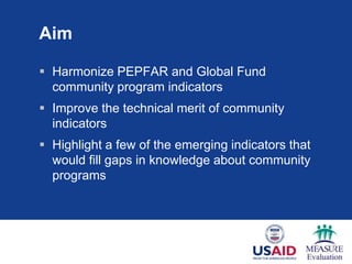 Aim
 Harmonize PEPFAR and Global Fund
community program indicators
 Improve the technical merit of community
indicators
 Highlight a few of the emerging indicators that
would fill gaps in knowledge about community
programs
 
