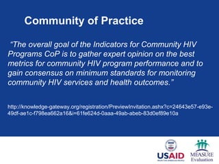 Community of Practice
“The overall goal of the Indicators for Community HIV
Programs CoP is to gather expert opinion on the best
metrics for community HIV program performance and to
gain consensus on minimum standards for monitoring
community HIV services and health outcomes.”
http://knowledge-gateway.org/registration/PreviewInvitation.ashx?c=24643e57-e93e-
49df-ae1c-f798ea662a16&i=61fe624d-0aaa-49ab-abeb-83d0ef89e10a
 