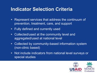 Indicator Selection Criteria
 Represent services that address the continuum of
prevention, treatment, care, and support
 Fully defined and currently used
 Collected/used at the community level and
aggregated/used at national level
 Collected by community-based information system
(non-clinic based)
 Not include indicators from national level surveys or
special studies
 