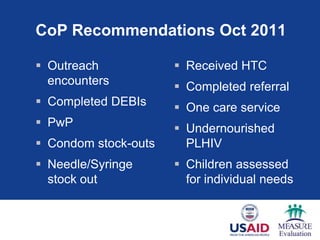 CoP Recommendations Oct 2011
 Outreach
encounters
 Completed DEBIs
 PwP
 Condom stock-outs
 Needle/Syringe
stock out
 Received HTC
 Completed referral
 One care service
 Undernourished
PLHIV
 Children assessed
for individual needs
 