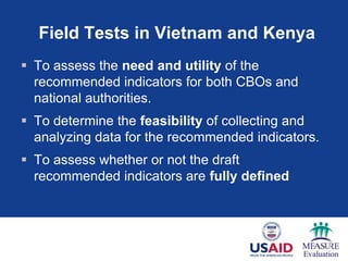 Field Tests in Vietnam and Kenya
 To assess the need and utility of the
recommended indicators for both CBOs and
national authorities.
 To determine the feasibility of collecting and
analyzing data for the recommended indicators.
 To assess whether or not the draft
recommended indicators are fully defined
 