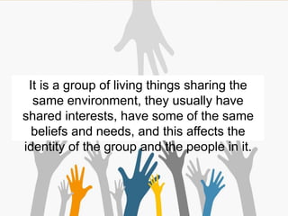 It is a group of living things sharing the
same environment, they usually have
shared interests, have some of the same
beliefs and needs, and this affects the
identity of the group and the people in it.
 
