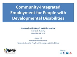 Community-Integrated
Employment for People with
 Developmental Disabilities
       Leaders for Ozaukee’s Next Generation
                      Session 3: Diversity
                      November 14, 2012

                          Joshua Ryf
                   Communications Director
   Wisconsin Board for People with Developmental Disabilities
 