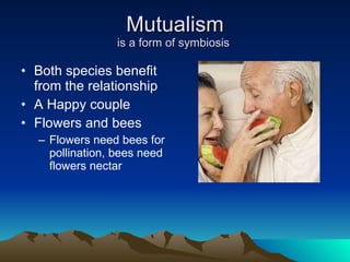 Mutualism is a form of symbiosis  Both species benefit from the relationship A Happy couple Flowers and bees Flowers need bees for pollination, bees need flowers nectar 