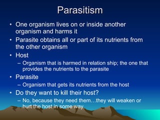 Parasitism One organism lives on or inside another organism and harms it Parasite obtains all or part of its nutrients from the other organism Host Organism that is harmed in relation ship; the one that provides the nutrients to the parasite Parasite Organism that gets its nutrients from the host Do they want to kill their host? No, because they need them…they will weaken or hurt the host in some way 