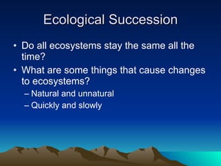 Ecological Succession Do all ecosystems stay the same all the time? What are some things that cause changes to ecosystems? Natural and unnatural Quickly and slowly 