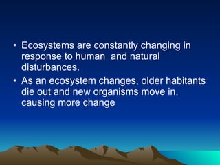 Ecosystems are constantly changing in response to human  and natural disturbances.  As an ecosystem changes, older habitants die out and new organisms move in, causing more change 