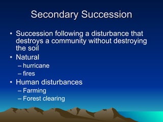 Secondary Succession Succession following a disturbance that destroys a community without destroying the soil Natural  hurricane fires Human disturbances Farming Forest clearing 