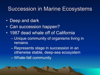 Succession in Marine Ecosystems Deep and dark Can succession happen? 1987 dead whale off of California Unique community of organisms living in remains Represents stage in succession in an otherwise stable, deep-sea ecosystem Whale-fall community 