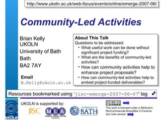 Community-Led Activities Brian Kelly  UKOLN University of Bath Bath BA2 7AY Email [email_address] UKOLN is supported by: http://www.ukoln.ac.uk/web-focus/events/online/emerge-2007-06/ ,[object Object],[object Object],[object Object],[object Object],[object Object],[object Object],This work is licensed under a Attribution-NonCommercial-ShareAlike 2.0 licence (but note caveat) Resources bookmarked using ‘ jisc-emerge-2007-06-07 ' tag  