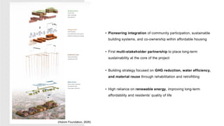 • Pioneering integration of community participation, sustainable
building systems, and co-ownership within affordable housing
• First multi-stakeholder partnership to place long-term
sustainability at the core of the project
• Building strategy focused on GHG reduction, water efficiency,
and material reuse through rehabilitation and retrofitting
• High reliance on renewable energy, improving long-term
affordability and residents’ quality of life
(Holcim Foundation, 2026)
 