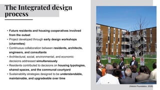 • Future residents and housing cooperatives involved
from the outset
• Project developed through early design workshops
(charrettes)
• Continuous collaboration between residents, architects,
engineers, and consultants
• Architectural, social, environmental, and economic
decisions addressed simultaneously
• Residents contributed to decisions on housing typologies,
shared spaces, and the communal courtyard
• Sustainability strategies designed to be understandable,
maintainable, and upgradeable over time
The Integrated design
process
(Holcim Foundation, 2026)
 