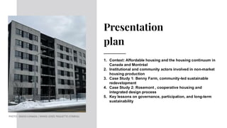 Presentation
plan
1. Context: Affordable housing and the housing continuum in
Canada and Montréal
2. Institutional and community actors involved in non-market
housing production
3. Case Study 1: Benny Farm, community-led sustainable
redevelopment
4. Case Study 2: Rosemont , cooperative housing and
integrated design process
5. Key lessons on governance, participation, and long-term
sustainability
PHOTO : RADIO-CANADA / MARIE-JOSÉE PAQUETTE-COMEAU
 
