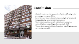 • Affordable housing is not only a question of units and funding, but of
process, governance, and time
• Benny Farm and Rosemont show that community involvement and
integrated design fundamentally shape outcomes
• When residents are involved early and institutions are aligned,
sustainability becomes socially and economically viable
• These projects suggest that the challenge today is scaling processes,
not inventing new models
Conclusion
 