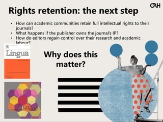 Rights retention: the next step
• How can academic communities retain full intellectual rights to their
journals?
• What happens if the publisher owns the journal’s IP?
• How do editors regain control over their research and academic
labour?
Why does this
matter?
 