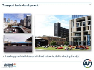 12
CCFAS2 Objectives
• Significantly contribute to lifting and shaping
Auckland's economic growth
• Improve the efficiency and resilience of the
transport network of inner Auckland and the
city centre
• Improve transport access into and around
the city centre to address current problems
and for a rapidly growing Auckland
• Provide a sustainable transport solution that
minimises environmental impacts
• Contribute positively to a liveable, vibrant
and safe city
• Optimise the potential to implement a
feasible solution
 