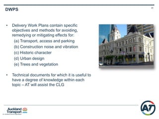 28
Construction Works Packages CRL
Contract 1 – Britomart to Downtown
Shopping Centre (DSC)
• Temporary accommodation at
Britomart behind the glass box
• Temporary bridging and decking for
pedestrians and cyclists on lower
Queen St
• Removing the subway between the
CPO building and DSC
Downtown Shopping Centre (DSC)
• Precinct to develop a 40 level tower
on DSC site, and constructing CRL
tunnels below
 