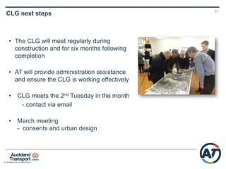 30
Early 2015
• Resource consents notified
• DSC agreement
• Early works design contract
awarded
• Community Liaison Group
(CLG) set up
• Main works reference design
Mid – late 2015
• Early works detailed
design complete
• Negotiation process for
early works construction
• Work starts at Britomart
to Wyndham Street
2016+
• Works progress in the city
centre and become more
evident
• CLG continues
• Ongoing communication
with affected parties
Enabling Works Construction Timeline CRL
 