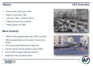 32
• Horse drawn trams start 1884
• Electric trams start 1902
• Last tram 1956 – covered 72kms
• Trolley buses roll out 1949-56
• Trolley buses end 1980
History LRT Overview
More recently
• 1990 NZ Rail proposed light rail to ARC and ACC
• ARC proposed light rail on western line and city
centre
• ACC future proofs Britomart for light rail
• Central Transit corridor design in early 2000s
• 2012 CCMP includes light rail potential
• Waterfront Plan considers trams
 