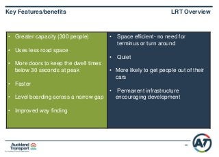 38
• Greater capacity (300 people)
• Uses less road space
• More doors to keep the dwell times
below 30 seconds at peak
• Faster
• Level boarding across a narrow gap
• Improved way finding
• Space efficient- no need for
terminus or turn around
• Quiet
• More likely to get people out of their
cars
• Permanent infrastructure
encouraging development
Key Features/benefits LRT Overview
 